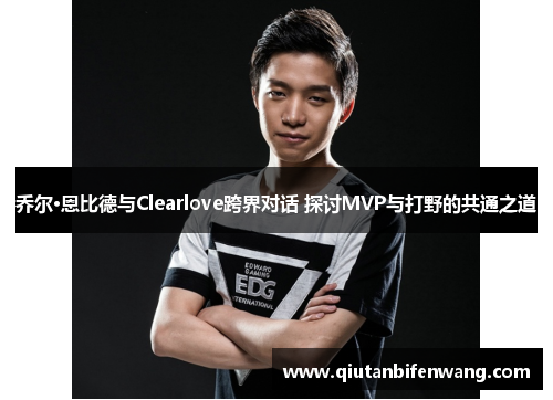 乔尔·恩比德与Clearlove跨界对话 探讨MVP与打野的共通之道