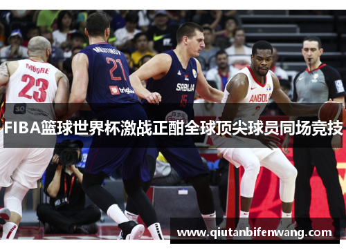 FIBA篮球世界杯激战正酣全球顶尖球员同场竞技
